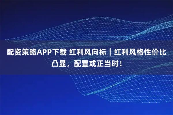 配资策略APP下载 红利风向标｜红利风格性价比凸显，配置或正当时！