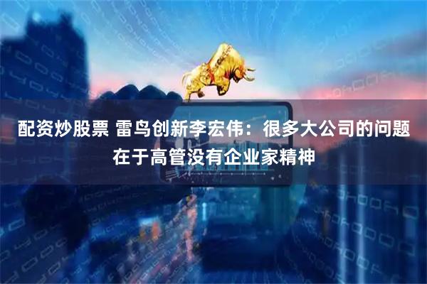 配资炒股票 雷鸟创新李宏伟：很多大公司的问题在于高管没有企业家精神