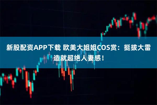 新股配资APP下载 欧美大姐姐COS赏：挺拔大雷造就超绝人妻感！