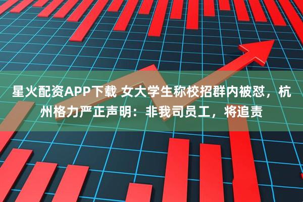 星火配资APP下载 女大学生称校招群内被怼，杭州格力严正声明：非我司员工，将追责