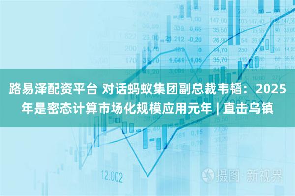 路易泽配资平台 对话蚂蚁集团副总裁韦韬：2025年是密态计算市场化规模应用元年 | 直击乌镇