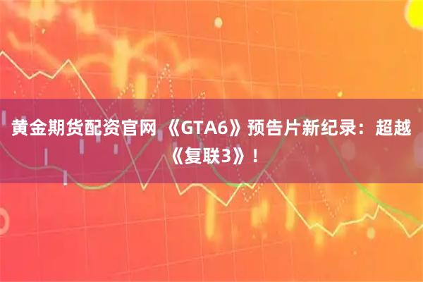 黄金期货配资官网 《GTA6》预告片新纪录：超越《复联3》！