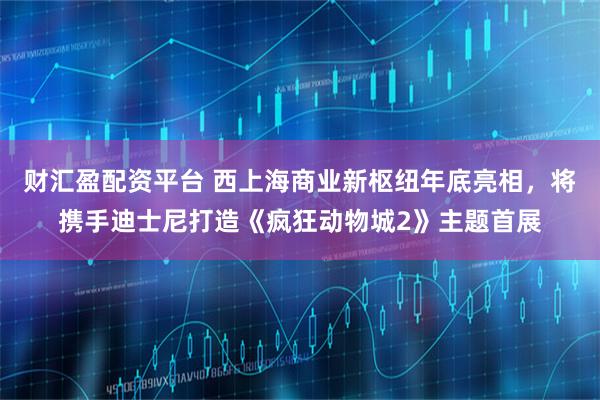 财汇盈配资平台 西上海商业新枢纽年底亮相，将携手迪士尼打造《疯狂动物城2》主题首展