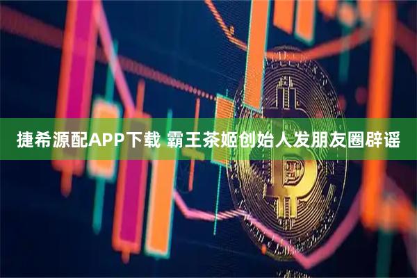 捷希源配APP下载 霸王茶姬创始人发朋友圈辟谣