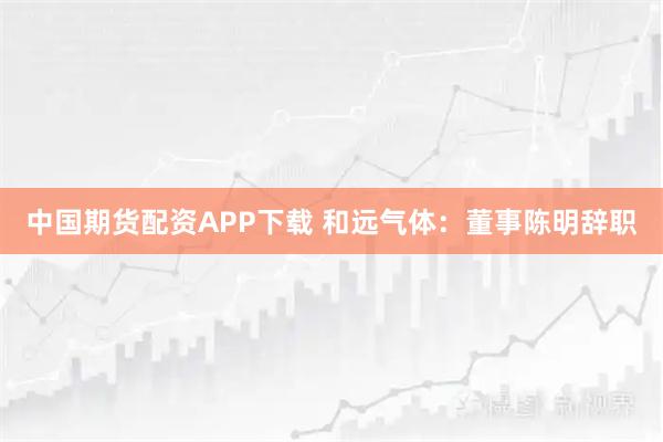 中国期货配资APP下载 和远气体：董事陈明辞职