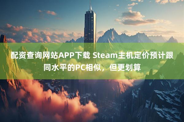 配资查询网站APP下载 Steam主机定价预计跟同水平的PC相似，但更划算