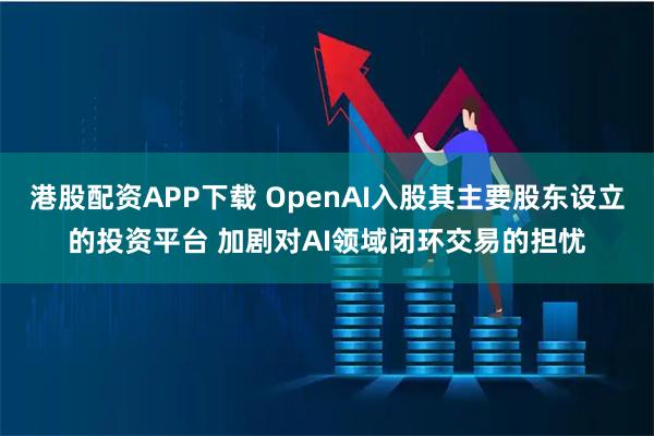 港股配资APP下载 OpenAI入股其主要股东设立的投资平台 加剧对AI领域闭环交易的担忧