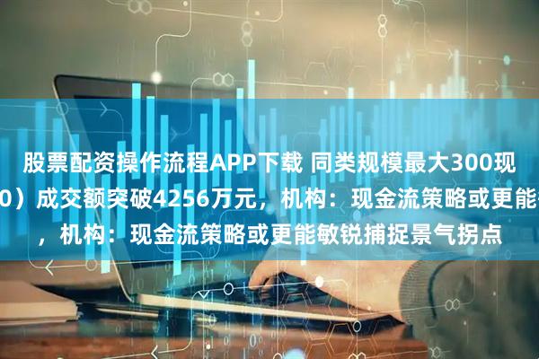 股票配资操作流程APP下载 同类规模最大300现金流ETF（562080）成交额突破4256万元，机构：现金流策略或更能敏锐捕捉景气拐点