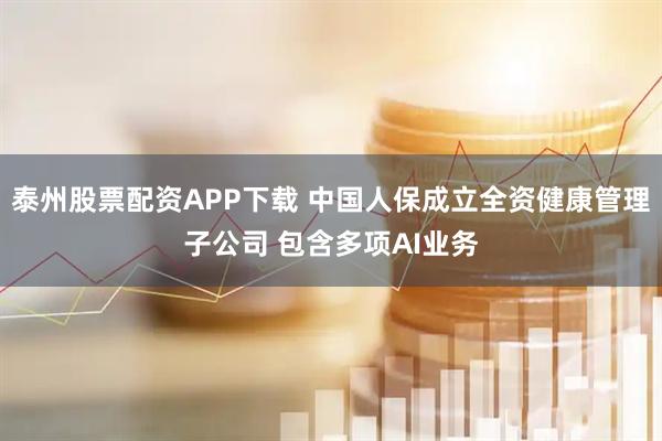 泰州股票配资APP下载 中国人保成立全资健康管理子公司 包含多项AI业务