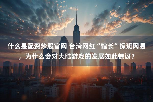 什么是配资炒股官网 台湾网红“馆长”探班网易，为什么会对大陆游戏的发展如此惊讶？
