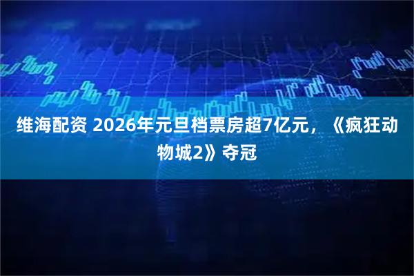 维海配资 2026年元旦档票房超7亿元，《疯狂动物城2》夺冠