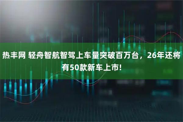 热丰网 轻舟智航智驾上车量突破百万台，26年还将有50款新车上市!