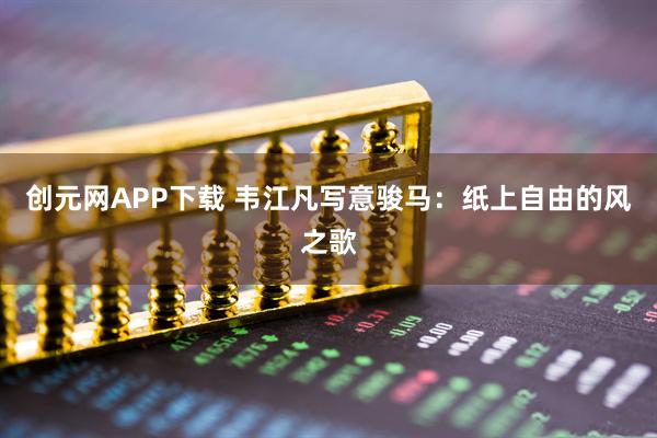 创元网APP下载 韦江凡写意骏马：纸上自由的风之歌