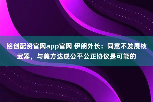 铭创配资官网app官网 伊朗外长：同意不发展核武器，与美方达成公平公正协议是可能的