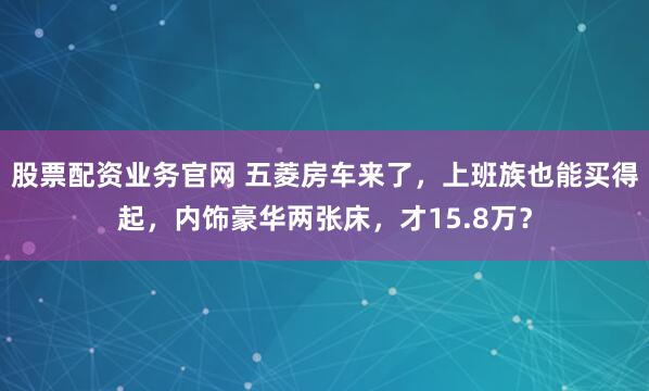 股票配资业务官网 五菱房车来了，上班族也能买得起，内饰豪华两张床，才15.8万？