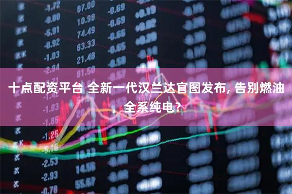 十点配资平台 全新一代汉兰达官图发布, 告别燃油，全系纯电？