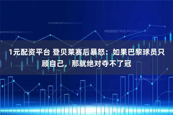 1元配资平台 登贝莱赛后暴怒：如果巴黎球员只顾自己，那就绝对夺不了冠