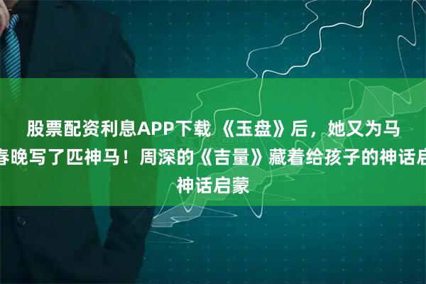股票配资利息APP下载 《玉盘》后，她又为马年春晚写了匹神马！周深的《吉量》藏着给孩子的神话启蒙