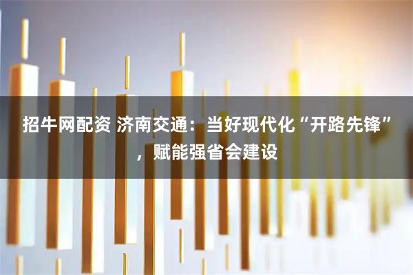 招牛网配资 济南交通:当好现代化“开路先锋”,赋能强省会建设