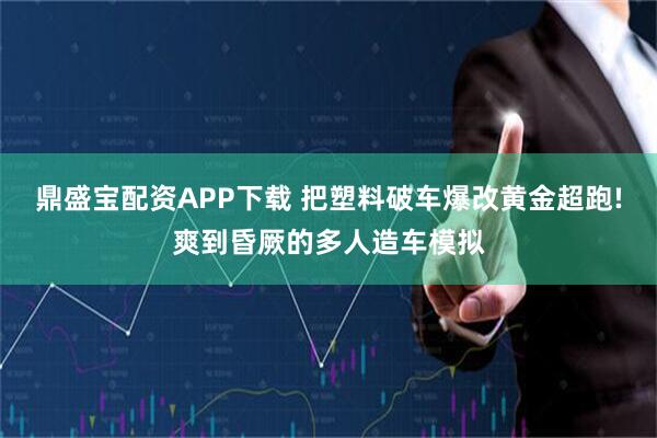 鼎盛宝配资APP下载 把塑料破车爆改黄金超跑!爽到昏厥的多人造车模拟