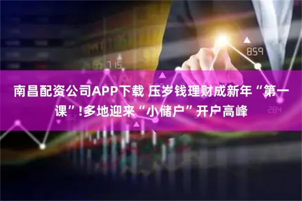 南昌配资公司APP下载 压岁钱理财成新年“第一课”!多地迎来“小储户”开户高峰